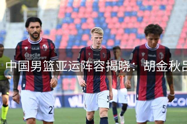 中国男篮亚运阵容揭晓：胡金秋吕俊杰入选 赵继伟杨瀚森缺席