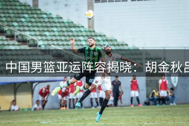 中国男篮亚运阵容揭晓：胡金秋吕俊杰入选 赵继伟杨瀚森缺席