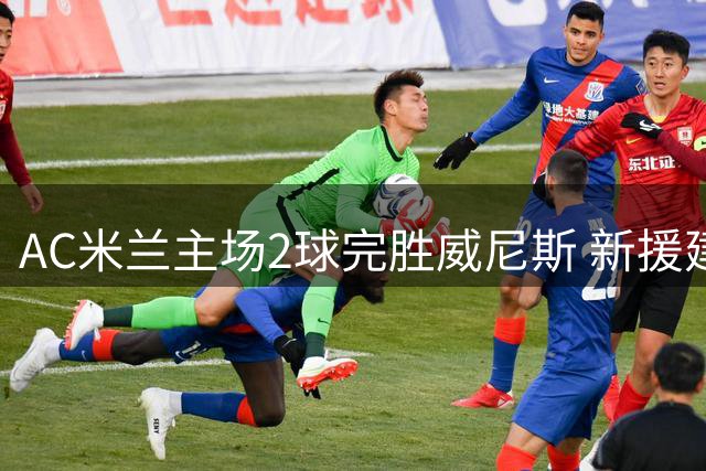 AC米兰主场2球完胜威尼斯 新援建功助球队领跑意甲